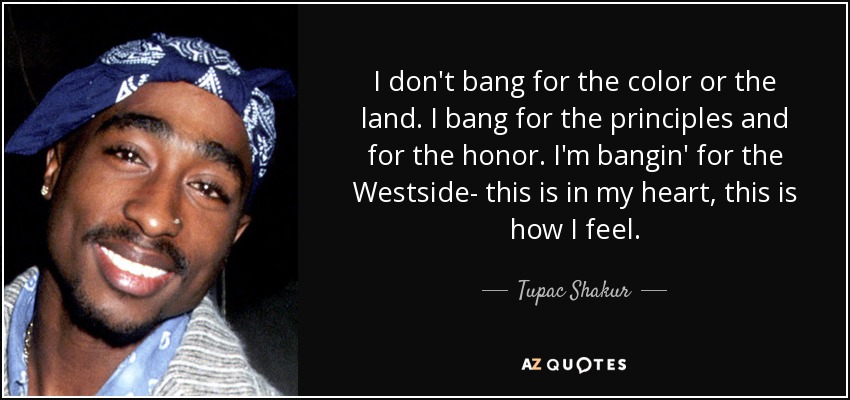 I don't bang for the color or the land. I bang for the principles and for the honor. I'm bangin' for the Westside- this is in my heart, this is how I feel. - Tupac Shakur