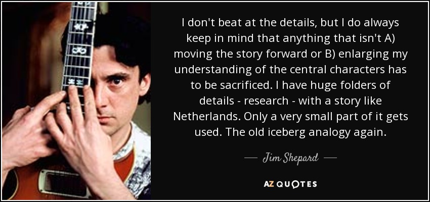 I don't beat at the details, but I do always keep in mind that anything that isn't A) moving the story forward or B) enlarging my understanding of the central characters has to be sacrificed. I have huge folders of details - research - with a story like Netherlands. Only a very small part of it gets used. The old iceberg analogy again. - Jim Shepard