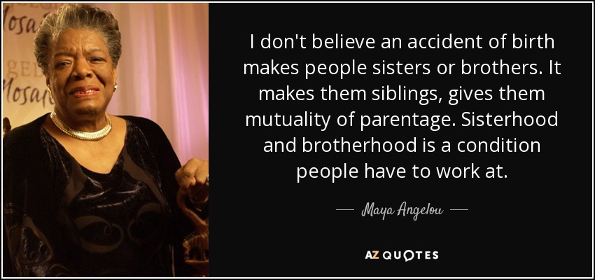 I don't believe an accident of birth makes people sisters or brothers. It makes them siblings, gives them mutuality of parentage. Sisterhood and brotherhood is a condition people have to work at. - Maya Angelou