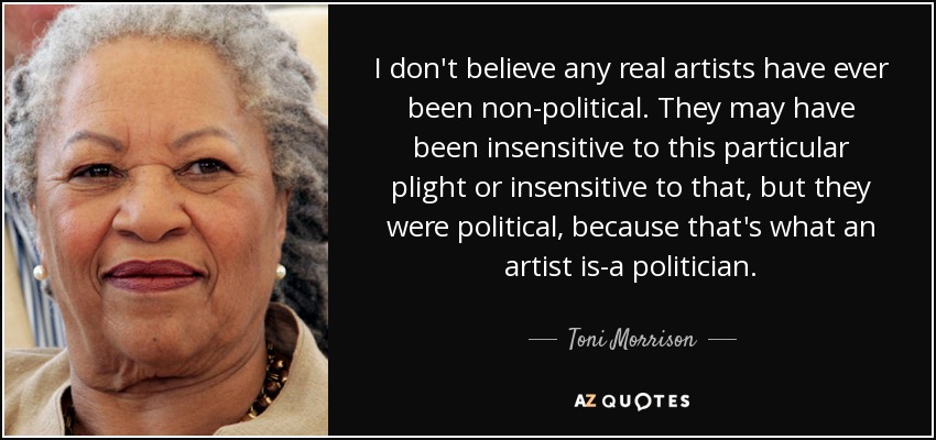 I don't believe any real artists have ever been non-political. They may have been insensitive to this particular plight or insensitive to that, but they were political, because that's what an artist is-a politician. - Toni Morrison