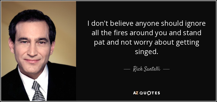 I don't believe anyone should ignore all the fires around you and stand pat and not worry about getting singed. - Rick Santelli