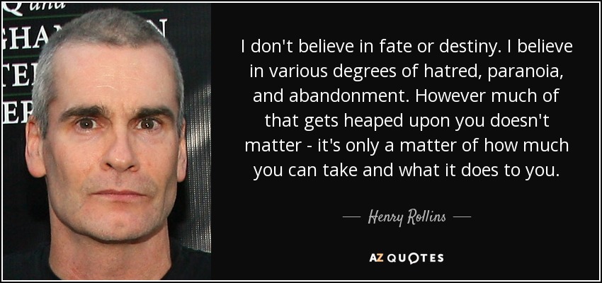 I don't believe in fate or destiny. I believe in various degrees of hatred, paranoia, and abandonment. However much of that gets heaped upon you doesn't matter - it's only a matter of how much you can take and what it does to you. - Henry Rollins