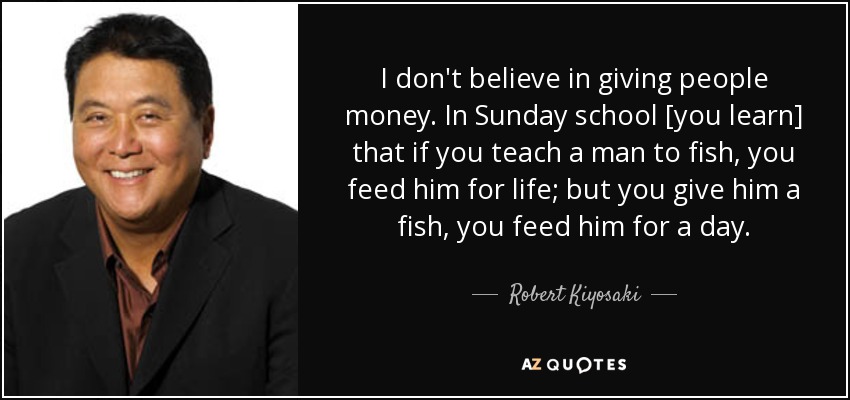 I don't believe in giving people money. In Sunday school [you learn] that if you teach a man to fish, you feed him for life; but you give him a fish, you feed him for a day. - Robert Kiyosaki