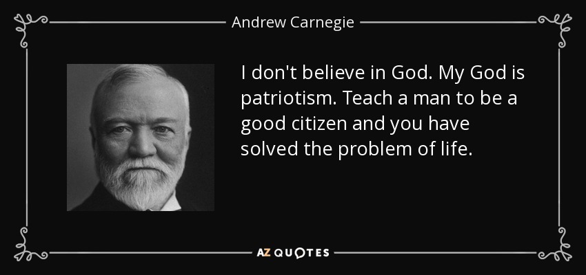 I don't believe in God. My God is patriotism. Teach a man to be a good citizen and you have solved the problem of life. - Andrew Carnegie