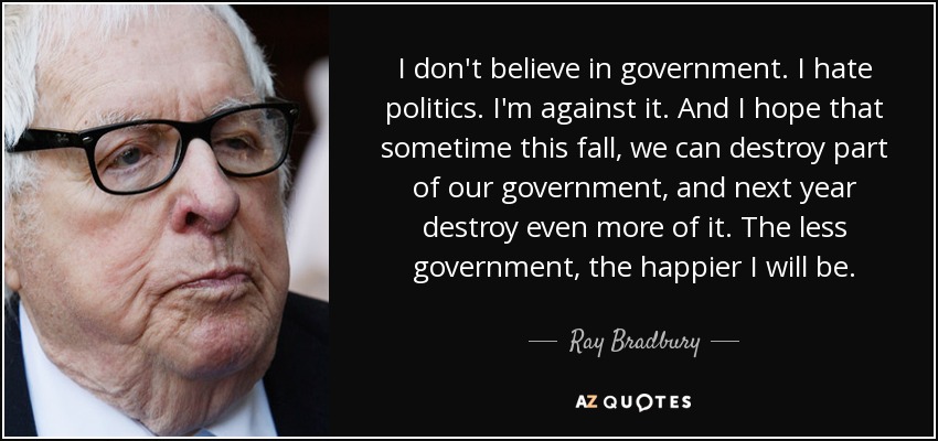 I don't believe in government. I hate politics. I'm against it. And I hope that sometime this fall, we can destroy part of our government, and next year destroy even more of it. The less government, the happier I will be. - Ray Bradbury