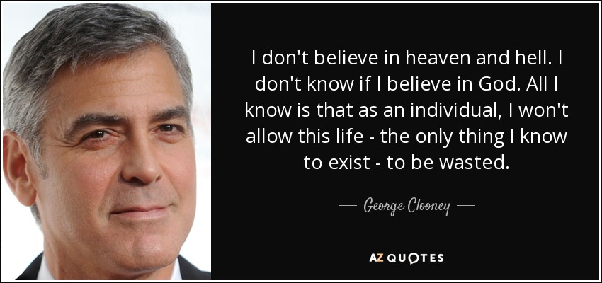 I don't believe in heaven and hell. I don't know if I believe in God. All I know is that as an individual, I won't allow this life - the only thing I know to exist - to be wasted. - George Clooney