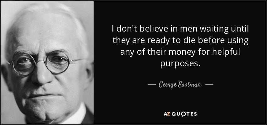 I don't believe in men waiting until they are ready to die before using any of their money for helpful purposes. - George Eastman