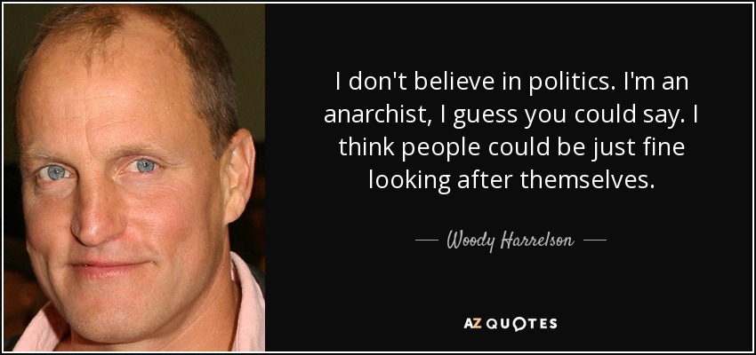 I don't believe in politics. I'm an anarchist, I guess you could say. I think people could be just fine looking after themselves. - Woody Harrelson