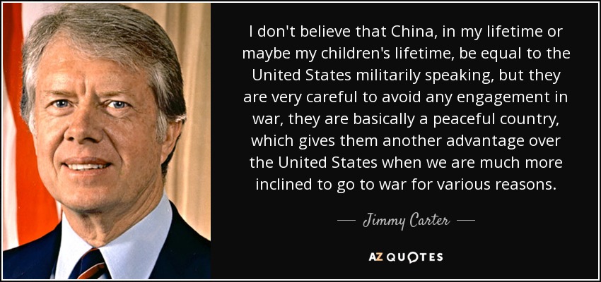 I don't believe that China, in my lifetime or maybe my children's lifetime, be equal to the United States militarily speaking, but they are very careful to avoid any engagement in war, they are basically a peaceful country, which gives them another advantage over the United States when we are much more inclined to go to war for various reasons. - Jimmy Carter