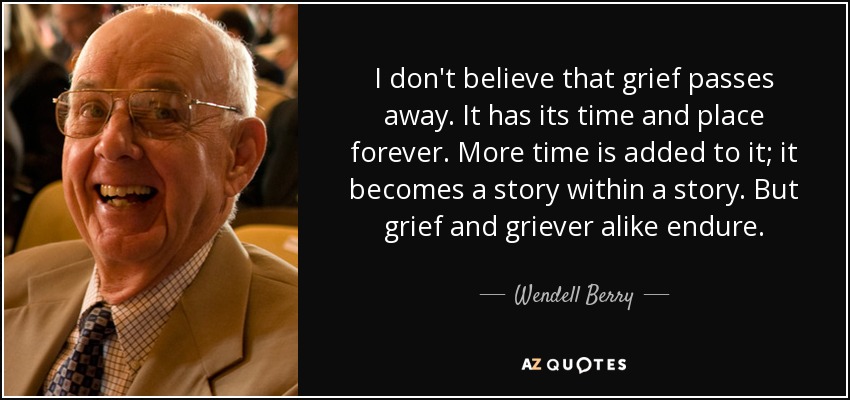 I don't believe that grief passes away. It has its time and place forever. More time is added to it; it becomes a story within a story. But grief and griever alike endure. - Wendell Berry