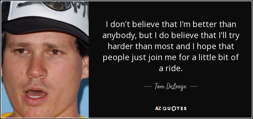 I don't believe that I'm better than anybody, but I do believe that I'll try harder than most and I hope that people just join me for a little bit of a ride. - Tom DeLonge