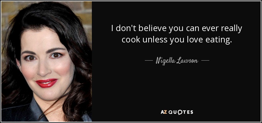 I don't believe you can ever really cook unless you love eating. - Nigella Lawson