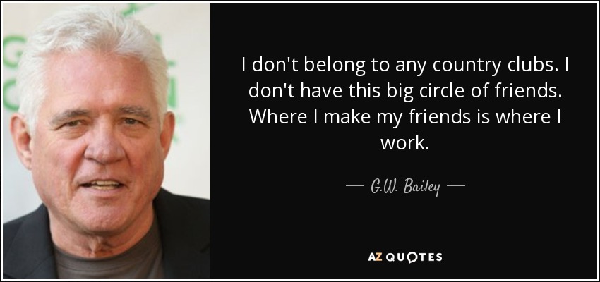 I don't belong to any country clubs. I don't have this big circle of friends. Where I make my friends is where I work. - G.W. Bailey
