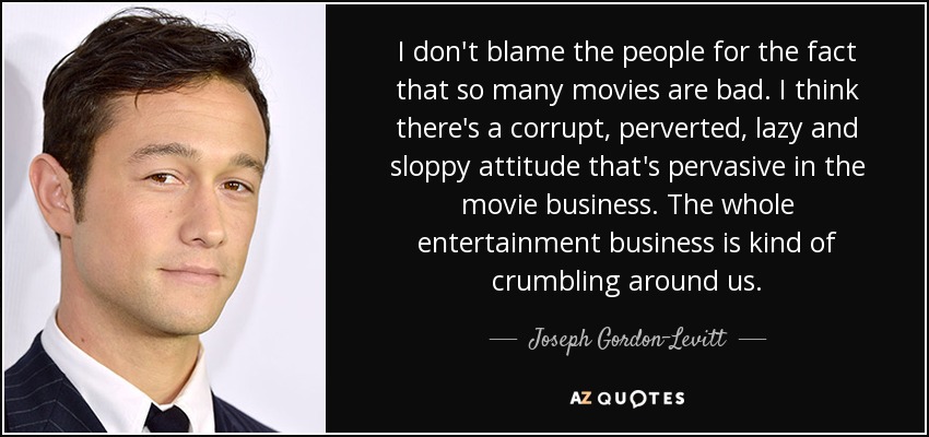 I don't blame the people for the fact that so many movies are bad. I think there's a corrupt, perverted, lazy and sloppy attitude that's pervasive in the movie business. The whole entertainment business is kind of crumbling around us. - Joseph Gordon-Levitt