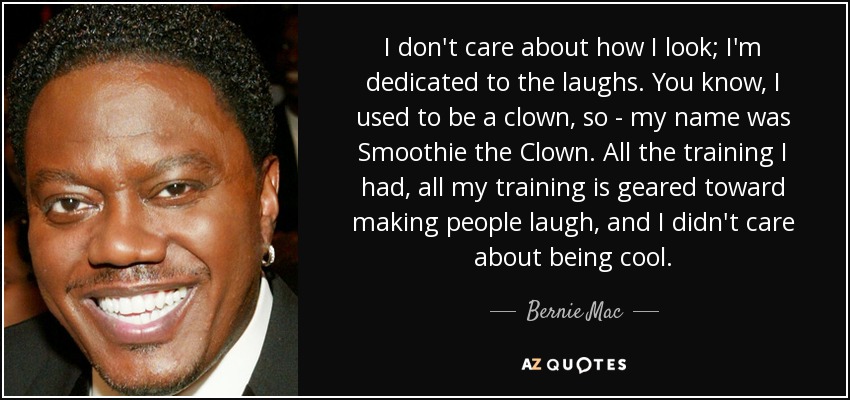 I don't care about how I look; I'm dedicated to the laughs. You know, I used to be a clown, so - my name was Smoothie the Clown. All the training I had, all my training is geared toward making people laugh, and I didn't care about being cool. - Bernie Mac