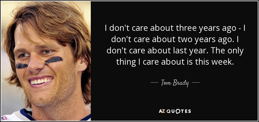 I don't care about three years ago - I don't care about two years ago. I don't care about last year. The only thing I care about is this week. - Tom Brady