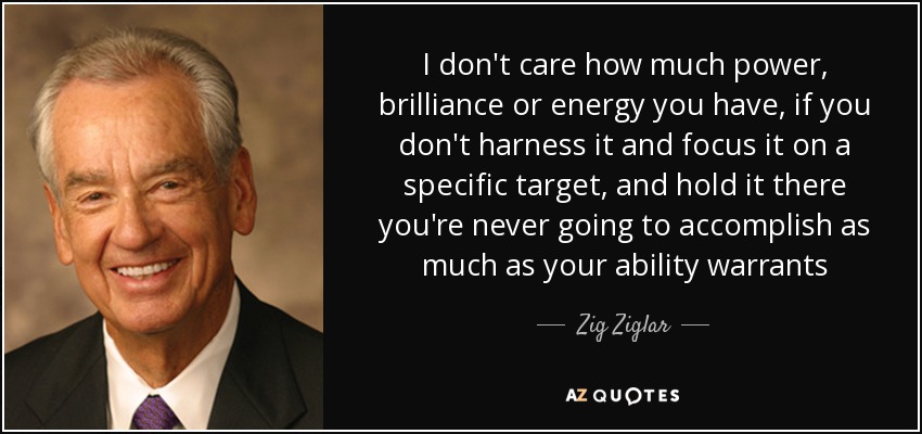 I don't care how much power, brilliance or energy you have, if you don't harness it and focus it on a specific target, and hold it there you're never going to accomplish as much as your ability warrants - Zig Ziglar