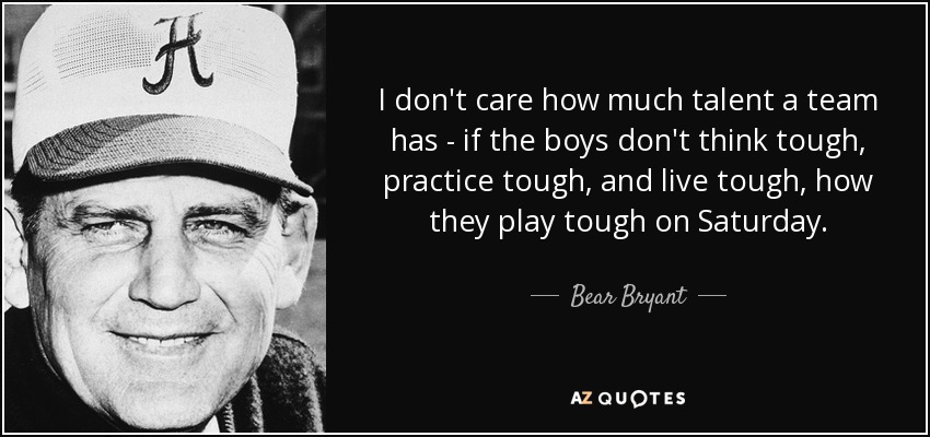 I don't care how much talent a team has - if the boys don't think tough, practice tough, and live tough, how they play tough on Saturday. - Bear Bryant