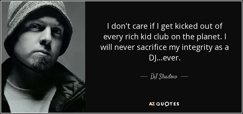 I don't care if I get kicked out of every rich kid club on the planet. I will never sacrifice my integrity as a DJ...ever. - DJ Shadow
