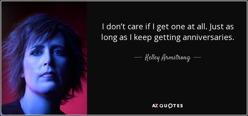 I don’t care if I get one at all. Just as long as I keep getting anniversaries. - Kelley Armstrong