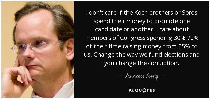 I don't care if the Koch brothers or Soros spend their money to promote one candidate or another. I care about members of Congress spending 30%-70% of their time raising money from .05% of us. Change the way we fund elections and you change the corruption. - Lawrence Lessig