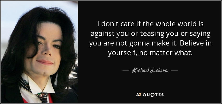 I don't care if the whole world is against you or teasing you or saying you are not gonna make it. Believe in yourself, no matter what. - Michael Jackson