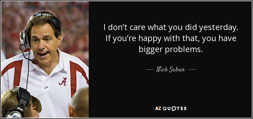 I don’t care what you did yesterday. If you’re happy with that, you have bigger problems. - Nick Saban