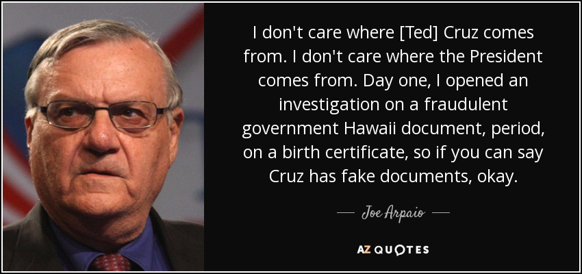 I don't care where [Ted] Cruz comes from. I don't care where the President comes from. Day one, I opened an investigation on a fraudulent government Hawaii document, period, on a birth certificate, so if you can say Cruz has fake documents, okay. - Joe Arpaio