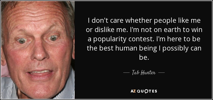 I don't care whether people like me or dislike me. I'm not on earth to win a popularity contest. I'm here to be the best human being I possibly can be. - Tab Hunter