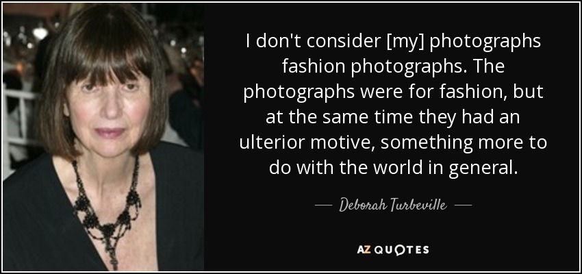 I don't consider [my] photographs fashion photographs. The photographs were for fashion, but at the same time they had an ulterior motive, something more to do with the world in general. - Deborah Turbeville