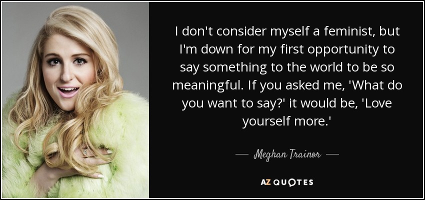 I don't consider myself a feminist, but I'm down for my first opportunity to say something to the world to be so meaningful. If you asked me, 'What do you want to say?' it would be, 'Love yourself more.' - Meghan Trainor