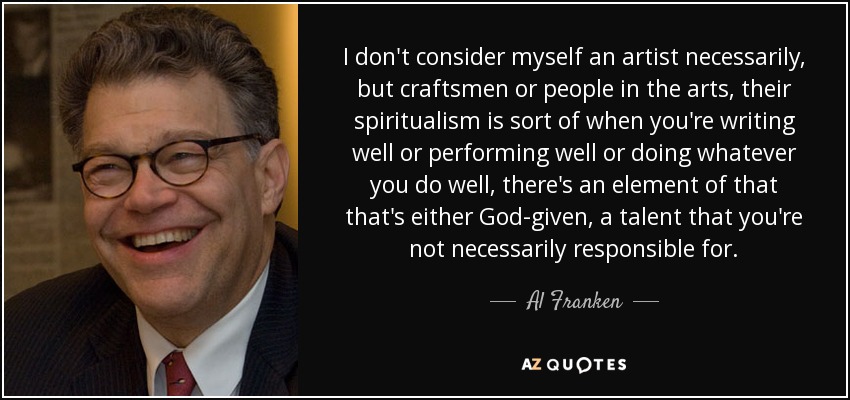 I don't consider myself an artist necessarily, but craftsmen or people in the arts, their spiritualism is sort of when you're writing well or performing well or doing whatever you do well, there's an element of that that's either God-given, a talent that you're not necessarily responsible for. - Al Franken