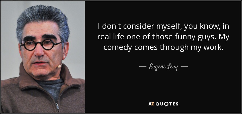 I don't consider myself, you know, in real life one of those funny guys. My comedy comes through my work. - Eugene Levy
