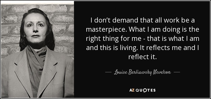 I don’t demand that all work be a masterpiece. What I am doing is the right thing for me - that is what I am and this is living. It reflects me and I reflect it. - Louise Berliawsky Nevelson