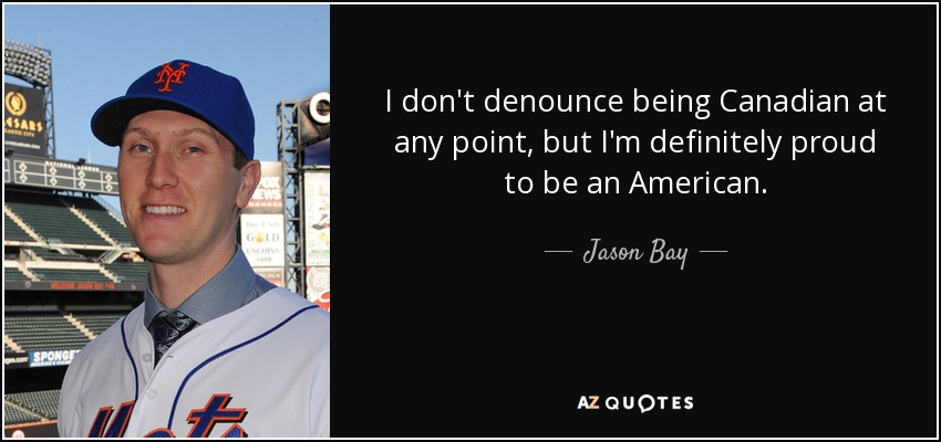 I don't denounce being Canadian at any point, but I'm definitely proud to be an American. - Jason Bay