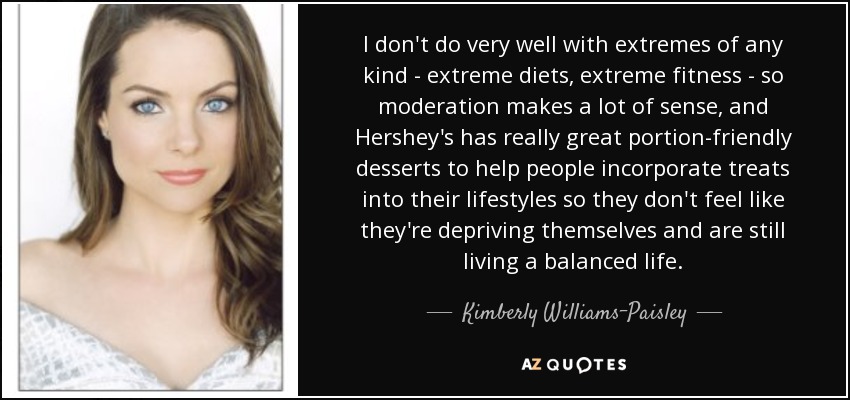 I don't do very well with extremes of any kind - extreme diets, extreme fitness - so moderation makes a lot of sense, and Hershey's has really great portion-friendly desserts to help people incorporate treats into their lifestyles so they don't feel like they're depriving themselves and are still living a balanced life. - Kimberly Williams-Paisley