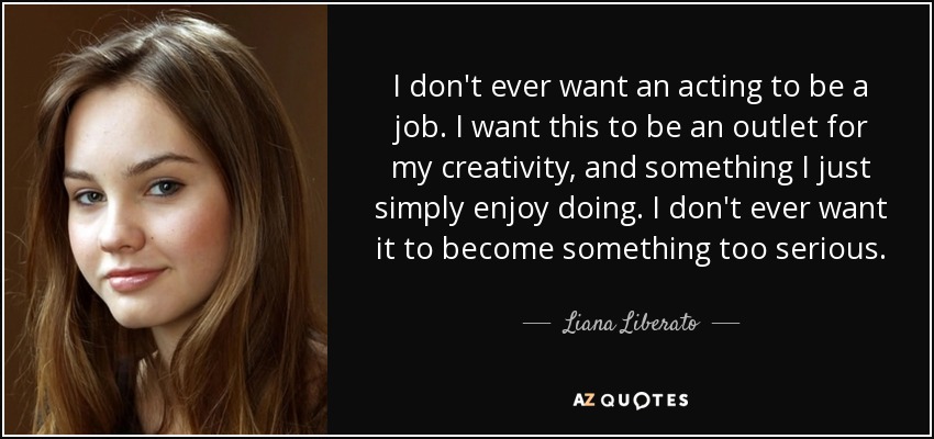 I don't ever want an acting to be a job. I want this to be an outlet for my creativity, and something I just simply enjoy doing. I don't ever want it to become something too serious. - Liana Liberato