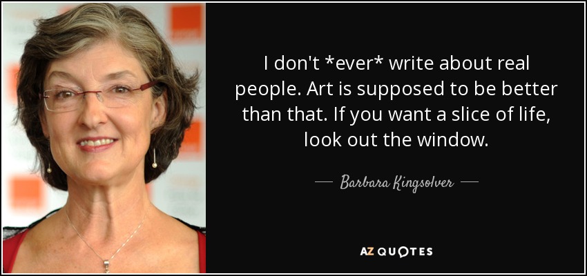 I don't *ever* write about real people. Art is supposed to be better than that. If you want a slice of life, look out the window. - Barbara Kingsolver