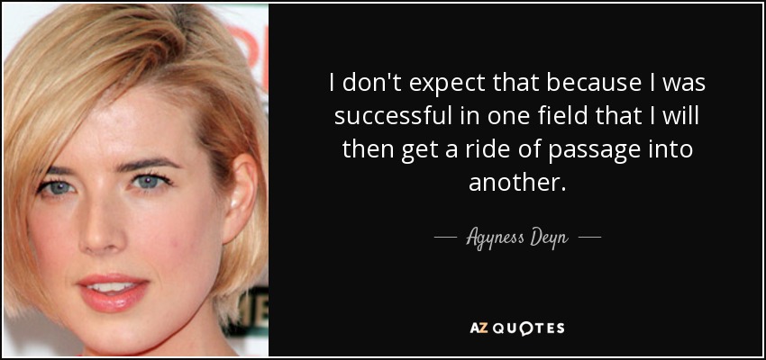 I don't expect that because I was successful in one field that I will then get a ride of passage into another. - Agyness Deyn