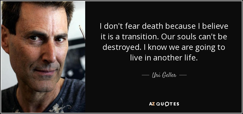 I don't fear death because I believe it is a transition. Our souls can't be destroyed. I know we are going to live in another life. - Uri Geller