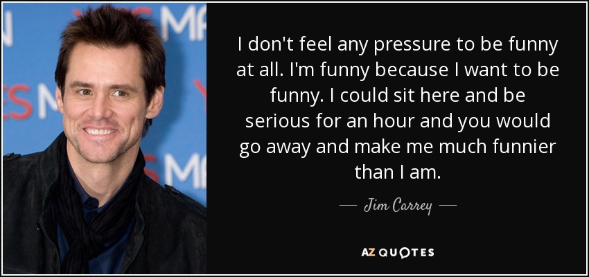 I don't feel any pressure to be funny at all. I'm funny because I want to be funny. I could sit here and be serious for an hour and you would go away and make me much funnier than I am. - Jim Carrey