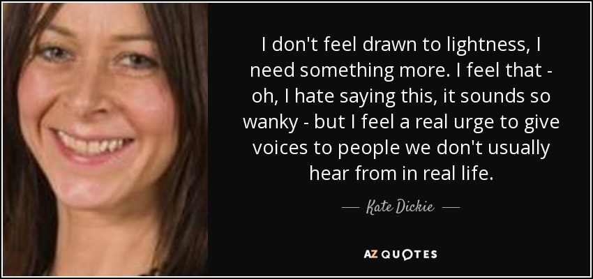 I don't feel drawn to lightness, I need something more. I feel that - oh, I hate saying this, it sounds so wanky - but I feel a real urge to give voices to people we don't usually hear from in real life. - Kate Dickie