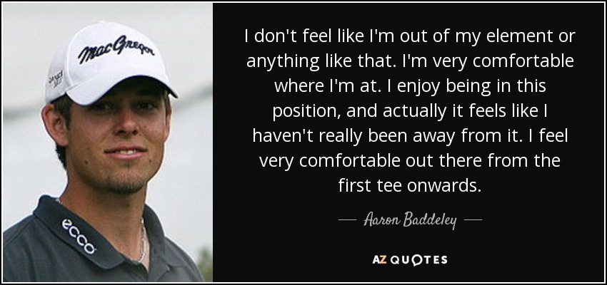 I don't feel like I'm out of my element or anything like that. I'm very comfortable where I'm at. I enjoy being in this position, and actually it feels like I haven't really been away from it. I feel very comfortable out there from the first tee onwards. - Aaron Baddeley