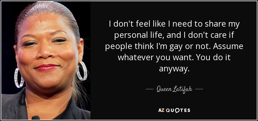 I don't feel like I need to share my personal life, and I don't care if people think I'm gay or not. Assume whatever you want. You do it anyway. - Queen Latifah