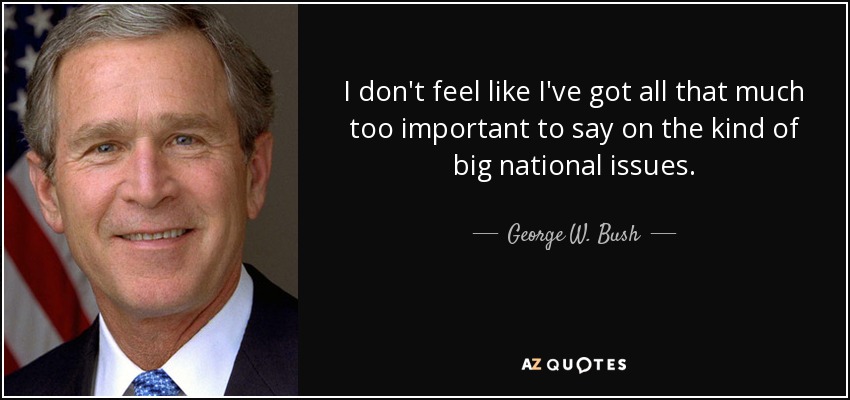 I don't feel like I've got all that much too important to say on the kind of big national issues. - George W. Bush