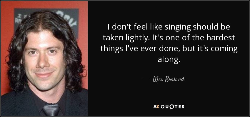 I don't feel like singing should be taken lightly. It's one of the hardest things I've ever done, but it's coming along. - Wes Borland