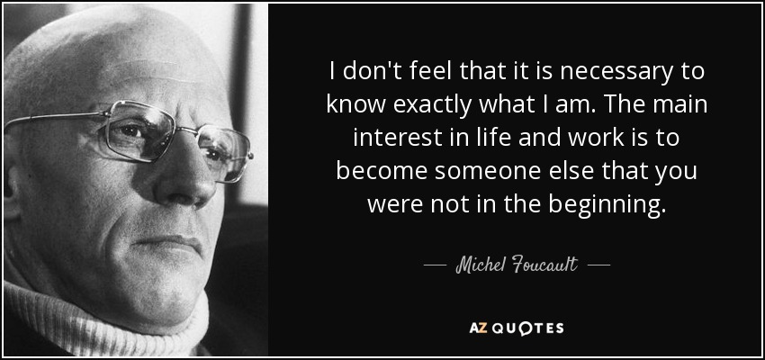 I don't feel that it is necessary to know exactly what I am. The main interest in life and work is to become someone else that you were not in the beginning. - Michel Foucault