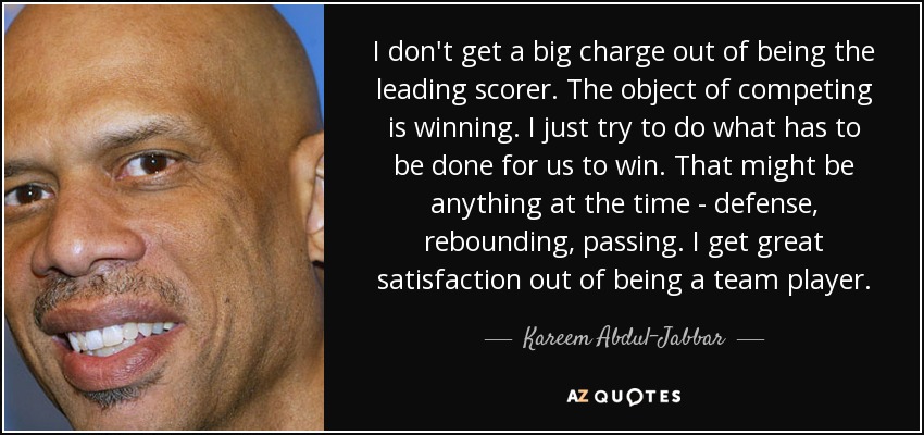 I don't get a big charge out of being the leading scorer. The object of competing is winning. I just try to do what has to be done for us to win. That might be anything at the time - defense, rebounding, passing. I get great satisfaction out of being a team player. - Kareem Abdul-Jabbar