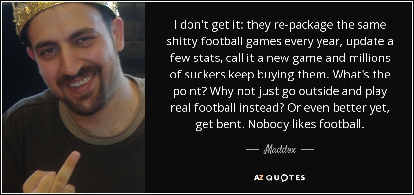 I don't get it: they re-package the same shitty football games every year, update a few stats, call it a new game and millions of suckers keep buying them. What's the point? Why not just go outside and play real football instead? Or even better yet, get bent. Nobody likes football. - Maddox