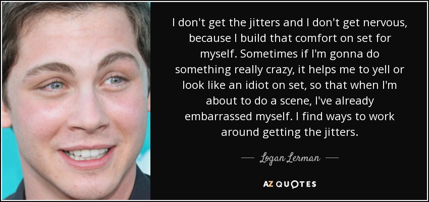 I don't get the jitters and I don't get nervous, because I build that comfort on set for myself. Sometimes if I'm gonna do something really crazy, it helps me to yell or look like an idiot on set, so that when I'm about to do a scene, I've already embarrassed myself. I find ways to work around getting the jitters. - Logan Lerman